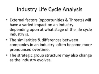 Industry Life Cycle Analysis
• External factors (opportunities & Threats) will
  have a varied impact on an industry
  depending upon at what stage of the life cycle
  industry is.
• The similarities & differences between
  companies in an industry often become more
  pronounced overtime.
• The strategic group structure may also change
  as the industry evolves
 