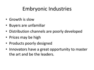 Embryonic Industries
•   Growth is slow
•   Buyers are unfamiliar
•   Distribution channels are poorly developed
•   Prices may be high
•   Products poorly designed
•   Innovators have a great opportunity to master
    the art and be the leaders.
 