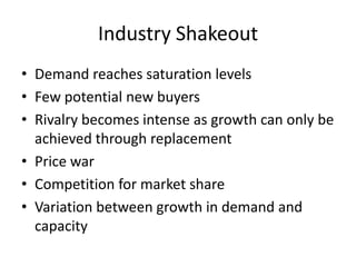 Industry Shakeout
• Demand reaches saturation levels
• Few potential new buyers
• Rivalry becomes intense as growth can only be
  achieved through replacement
• Price war
• Competition for market share
• Variation between growth in demand and
  capacity
 