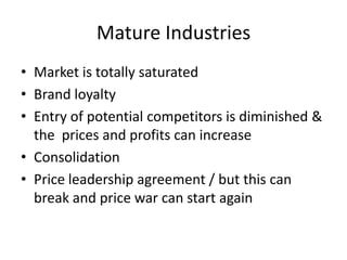 Mature Industries
• Market is totally saturated
• Brand loyalty
• Entry of potential competitors is diminished &
  the prices and profits can increase
• Consolidation
• Price leadership agreement / but this can
  break and price war can start again
 