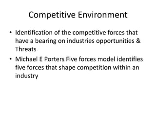 Competitive Environment
• Identification of the competitive forces that
  have a bearing on industries opportunities &
  Threats
• Michael E Porters Five forces model identifies
  five forces that shape competition within an
  industry
 