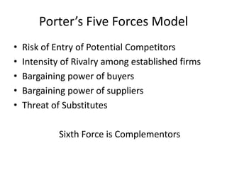 Porter’s Five Forces Model
•   Risk of Entry of Potential Competitors
•   Intensity of Rivalry among established firms
•   Bargaining power of buyers
•   Bargaining power of suppliers
•   Threat of Substitutes

             Sixth Force is Complementors
 