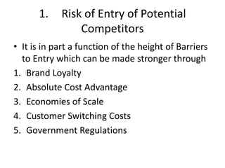 1.    Risk of Entry of Potential
                Competitors
• It is in part a function of the height of Barriers
  to Entry which can be made stronger through
1. Brand Loyalty
2. Absolute Cost Advantage
3. Economies of Scale
4. Customer Switching Costs
5. Government Regulations
 