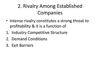 2. Rivalry Among Established
                Companies
• Intense rivalry constitutes a strong threat to
  profitability & it is a function of
1. Industry Competitive Structure
2. Demand Conditions
3. Exit Barriers
 
