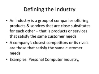 Defining the Industry
• An industry is a group of companies offering
  products & services that are close substitutes
  for each other – that is products or services
  that satisfy the same customer needs
• A company’s closest competitors or its rivals
  are those that satisfy the same customer
  needs
• Examples Personal Computer industry,
 