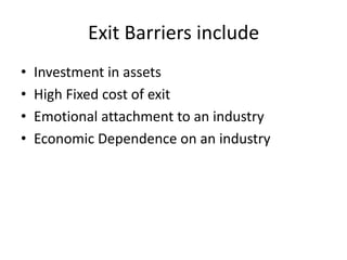 Exit Barriers include
•   Investment in assets
•   High Fixed cost of exit
•   Emotional attachment to an industry
•   Economic Dependence on an industry
 