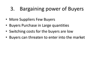 3. Bargaining power of Buyers
•   More Suppliers Few Buyers
•   Buyers Purchase in Large quantities
•   Switching costs for the buyers are low
•   Buyers can threaten to enter into the market
 