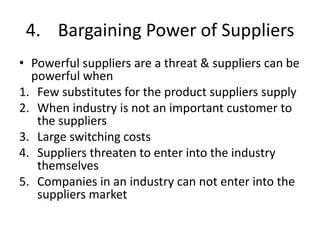 4. Bargaining Power of Suppliers
• Powerful suppliers are a threat & suppliers can be
  powerful when
1. Few substitutes for the product suppliers supply
2. When industry is not an important customer to
   the suppliers
3. Large switching costs
4. Suppliers threaten to enter into the industry
   themselves
5. Companies in an industry can not enter into the
   suppliers market
 
