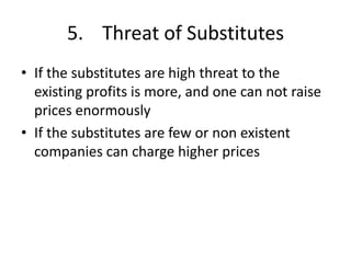 5. Threat of Substitutes
• If the substitutes are high threat to the
  existing profits is more, and one can not raise
  prices enormously
• If the substitutes are few or non existent
  companies can charge higher prices
 