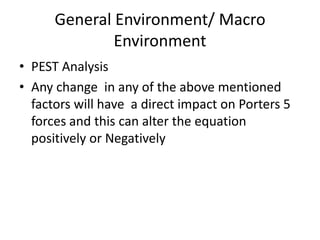 General Environment/ Macro
              Environment
• PEST Analysis
• Any change in any of the above mentioned
  factors will have a direct impact on Porters 5
  forces and this can alter the equation
  positively or Negatively
 