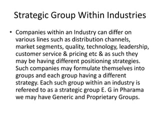 Strategic Group Within Industries
• Companies within an Industry can differ on
  various lines such as distribution channels,
  market segments, quality, technology, leadership,
  customer service & pricing etc & as such they
  may be having different positioning strategies.
  Such companies may formulate themselves into
  groups and each group having a different
  strategy. Each such group within an industry is
  refereed to as a strategic group E. G in Pharama
  we may have Generic and Proprietary Groups.
 