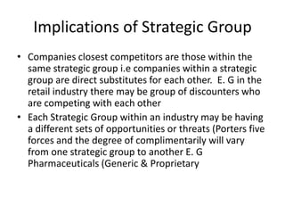 Implications of Strategic Group
• Companies closest competitors are those within the
  same strategic group i.e companies within a strategic
  group are direct substitutes for each other. E. G in the
  retail industry there may be group of discounters who
  are competing with each other
• Each Strategic Group within an industry may be having
  a different sets of opportunities or threats (Porters five
  forces and the degree of complimentarily will vary
  from one strategic group to another E. G
  Pharmaceuticals (Generic & Proprietary
 