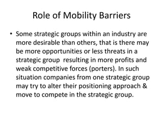 Role of Mobility Barriers
• Some strategic groups within an industry are
  more desirable than others, that is there may
  be more opportunities or less threats in a
  strategic group resulting in more profits and
  weak competitive forces (porters). In such
  situation companies from one strategic group
  may try to alter their positioning approach &
  move to compete in the strategic group.
 