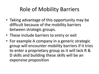 Role of Mobility Barriers
• Taking advantage of this opportunity may be
  difficult because of the mobility barriers
  between strategic groups.
• These include barriers to entry or exit
• For example A company in a generic strategic
  group will encounter mobility barriers if it tries
  to enter a proprietary group as it will lack R &
  D skills and building these skills will be an
  expensive proposition
 