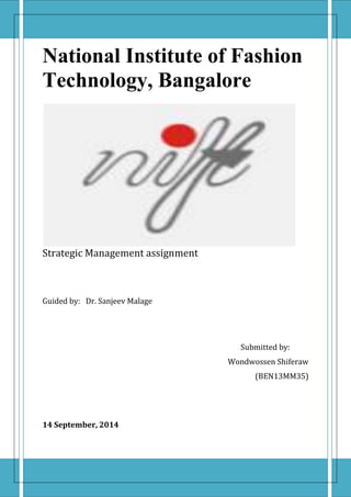 1 | P a g e
National Institute of Fashion
Technology, Bangalore
Strategic Management assignment
Guided by: Dr. Sanjeev Malage
Submitted by:
Wondwossen Shiferaw
(BEN13MM35)
14 September, 2014
 