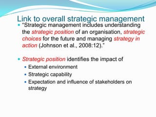 Link to overall strategic management“Strategic management includes understanding the strategic position of an organisation, strategic choices for the future and managing strategy in action (Johnson et al., 2008:12).”Strategic position identifies the impact ofExternal environmentStrategic capabilityExpectation and influence of stakeholders on strategy 