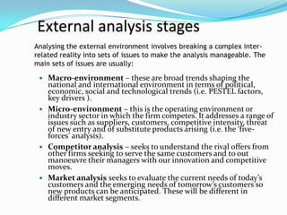 External analysis stagesAnalysing the external environment involves breaking a complex inter-related reality into sets of issues to make the analysis manageable. The main sets of issues are usually:Macro-environment – these are broad trends shaping the national and international environment in terms of political, economic, social and technological trends (i.e. PESTEL factors, key drivers ).