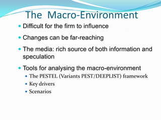 Micro-environment – this is the operating environment or industry sector in which the firm competes. It addresses a range of issues such as suppliers, customers, competitive intensity, threat of new entry and of substitute products arising (i.e. the ‘five-forces’ analysis). 