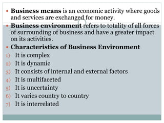 Business means is an economic activity where goods
and services are exchanged for money.
 Business environment refers to totality of all forces
of surrounding of business and have a greater impact
on its activities.
 Characteristics of Business Environment
1) It is complex
2) It is dynamic
3) It consists of internal and external factors
4) It is multifaceted
5) It is uncertainty
6) It varies country to country
7) It is interrelated
 