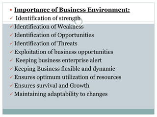  Importance of Business Environment:
 Identification of strength
 Identification of Weakness
 Identification of Opportunities
 Identification of Threats
 Exploitation of business opportunities
 Keeping business enterprise alert
 Keeping Business flexible and dynamic
 Ensures optimum utilization of resources
 Ensures survival and Growth
 Maintaining adaptability to changes
 