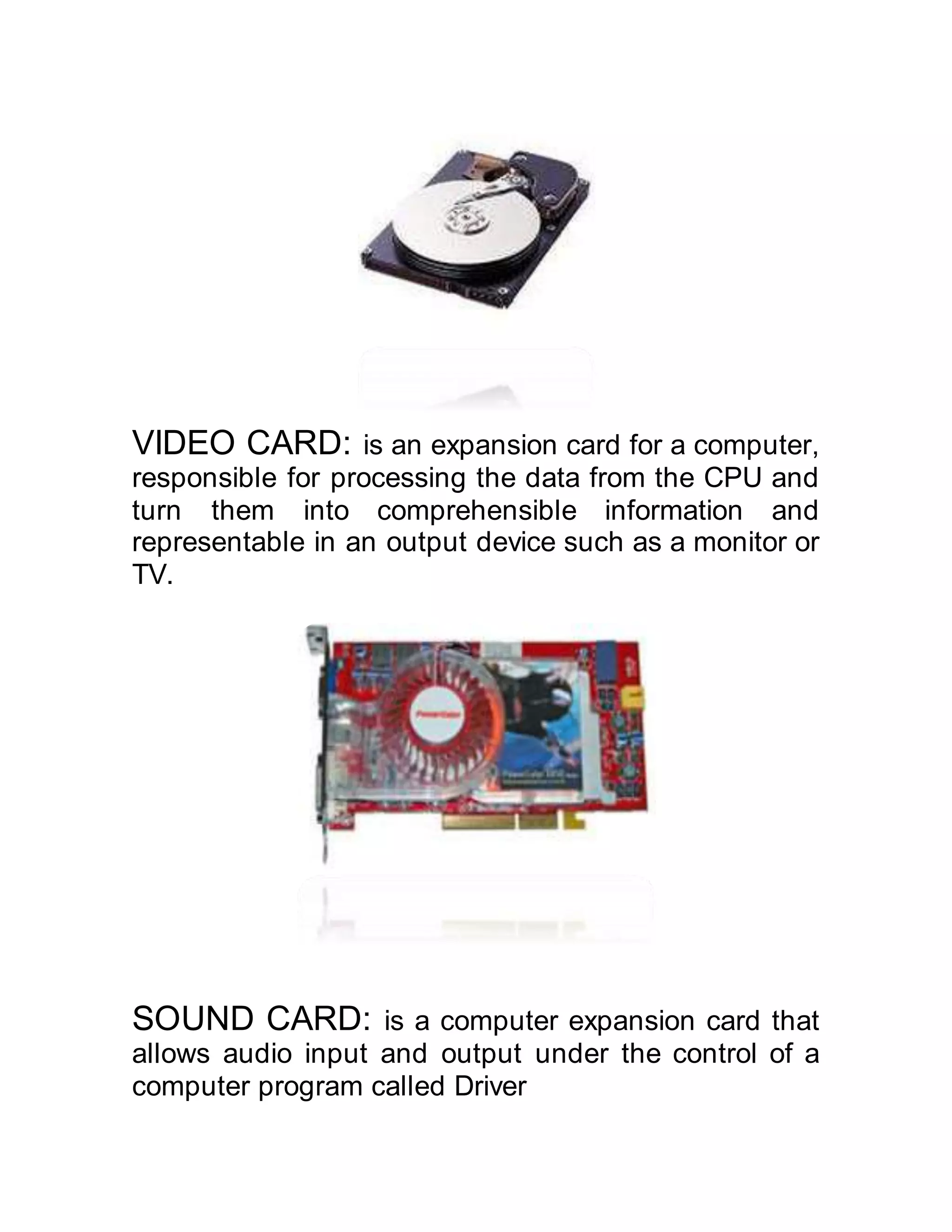 VIDEO CARD: is an expansion card for a computer,
responsible for processing the data from the CPU and
turn them into comprehensible information and
representable in an output device such as a monitor or
TV.
SOUND CARD: is a computer expansion card that
allows audio input and output under the control of a
computer program called Driver
 