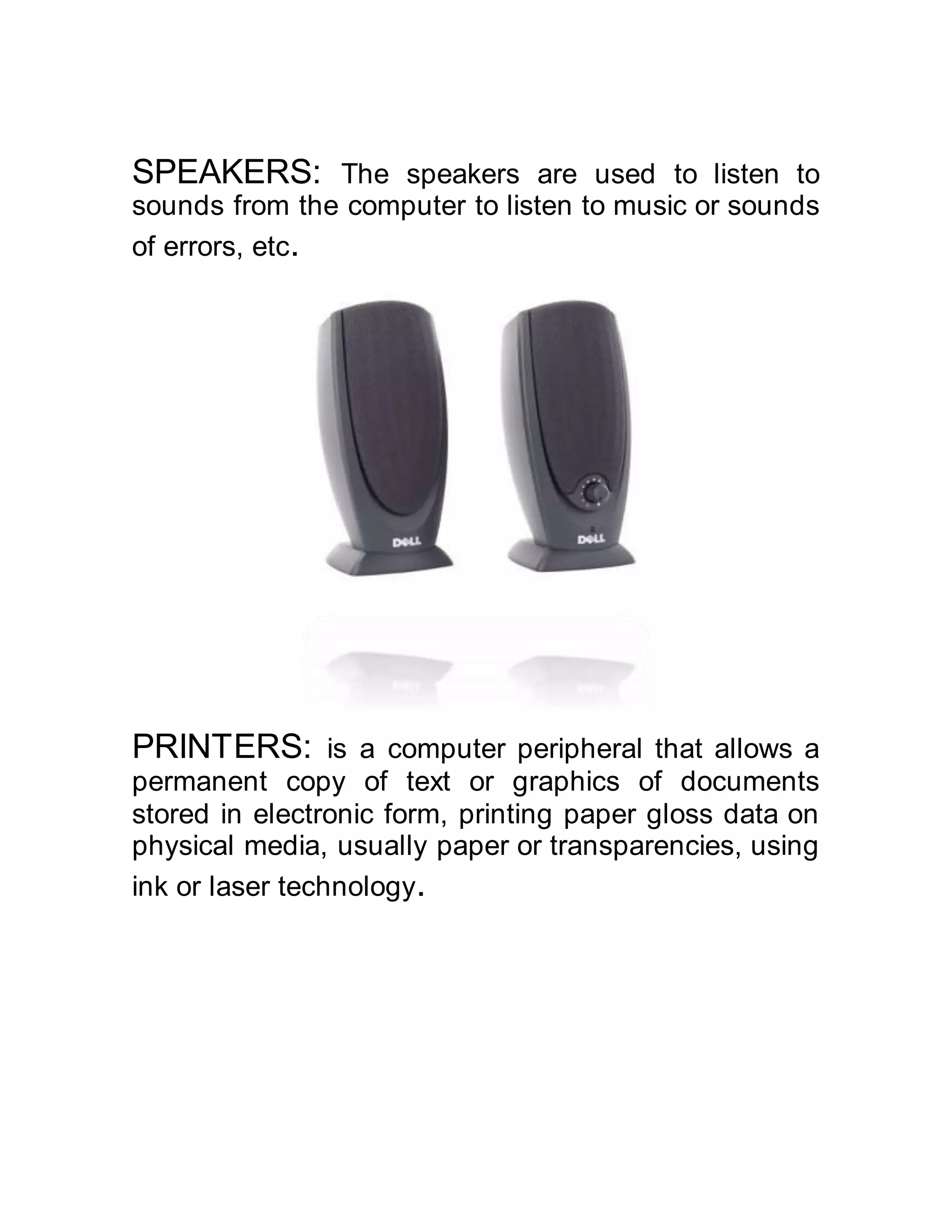 SPEAKERS: The speakers are used to listen to
sounds from the computer to listen to music or sounds
of errors, etc.
PRINTERS: is a computer peripheral that allows a
permanent copy of text or graphics of documents
stored in electronic form, printing paper gloss data on
physical media, usually paper or transparencies, using
ink or laser technology.
 