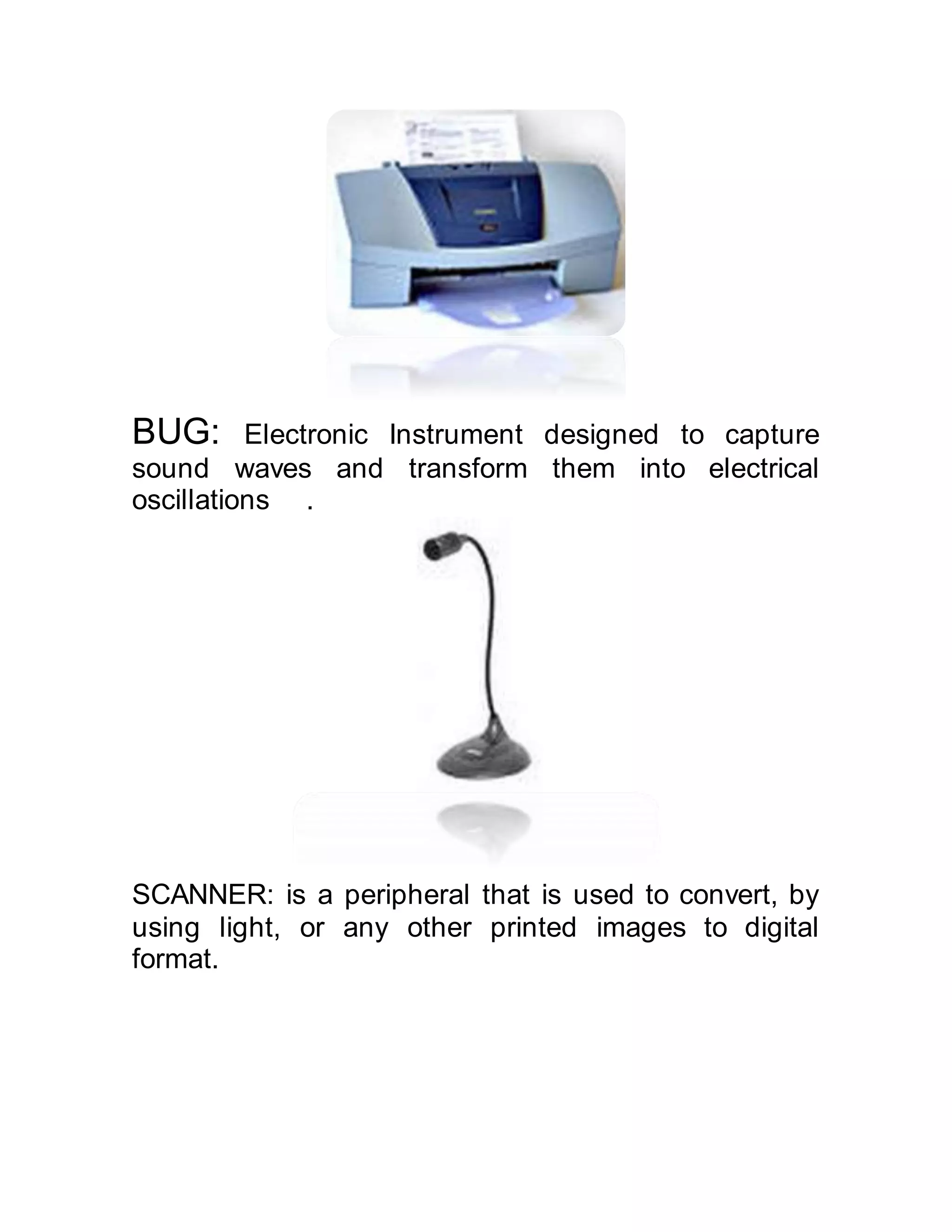 BUG: Electronic Instrument designed to capture
sound waves and transform them into electrical
oscillations .
SCANNER: is a peripheral that is used to convert, by
using light, or any other printed images to digital
format.
 