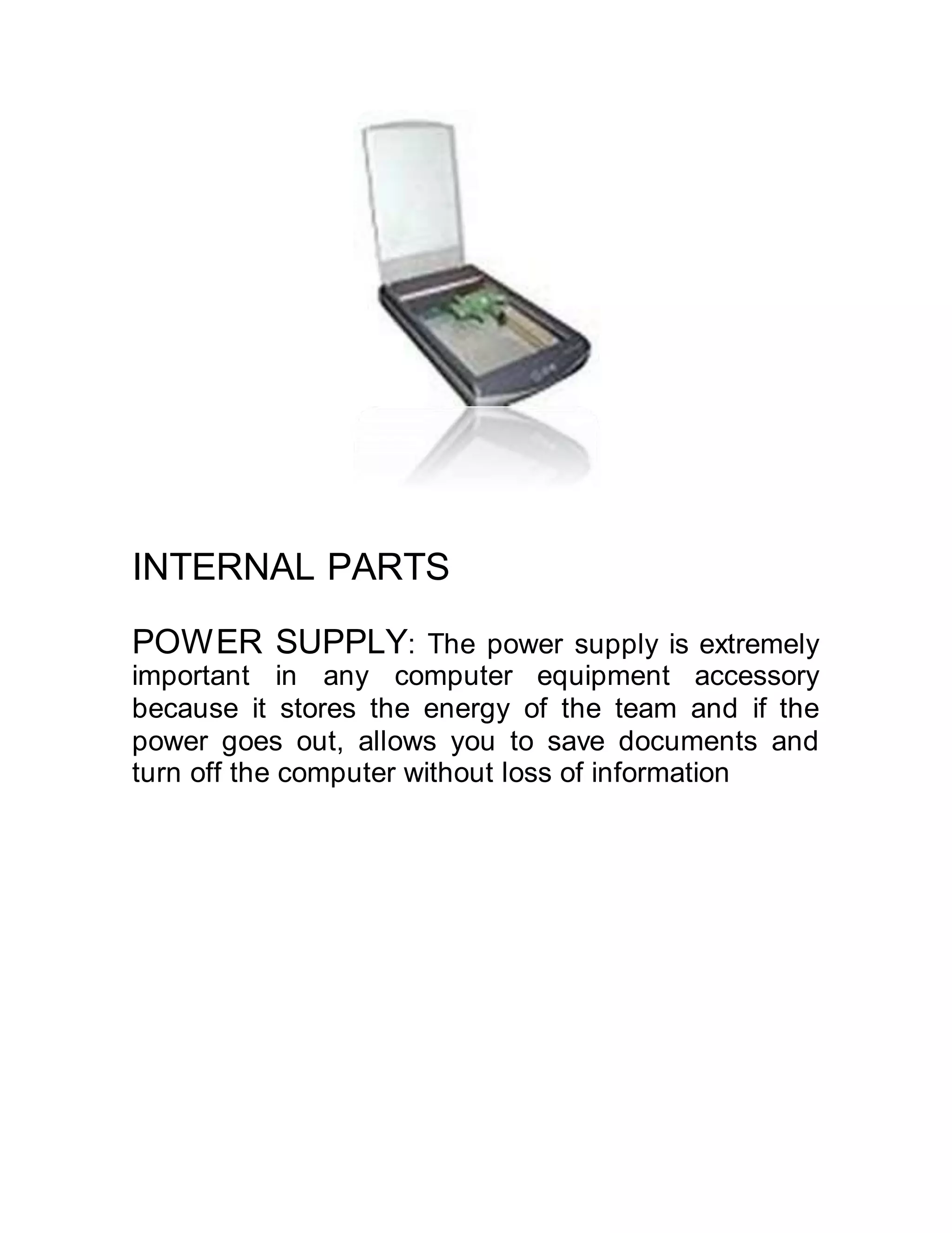 INTERNAL PARTS
POWER SUPPLY: The power supply is extremely
important in any computer equipment accessory
because it stores the energy of the team and if the
power goes out, allows you to save documents and
turn off the computer without loss of information
 