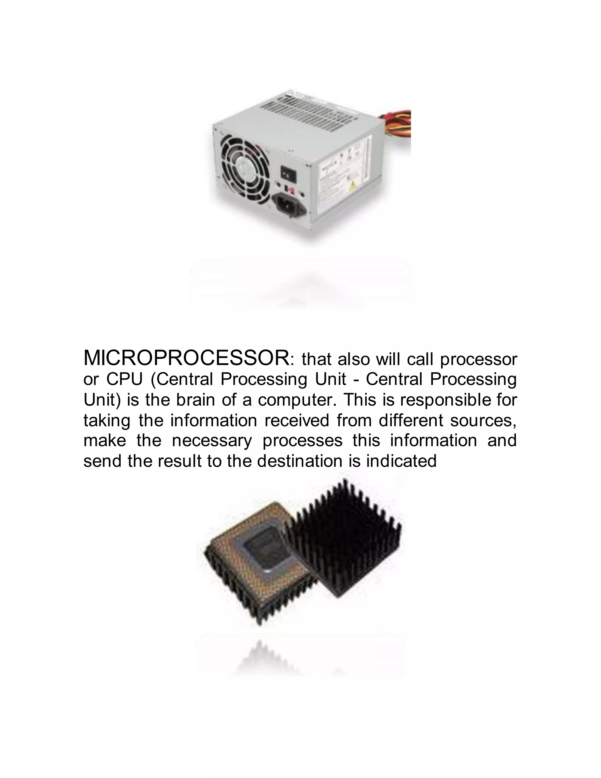 MICROPROCESSOR: that also will call processor
or CPU (Central Processing Unit - Central Processing
Unit) is the brain of a computer. This is responsible for
taking the information received from different sources,
make the necessary processes this information and
send the result to the destination is indicated
 