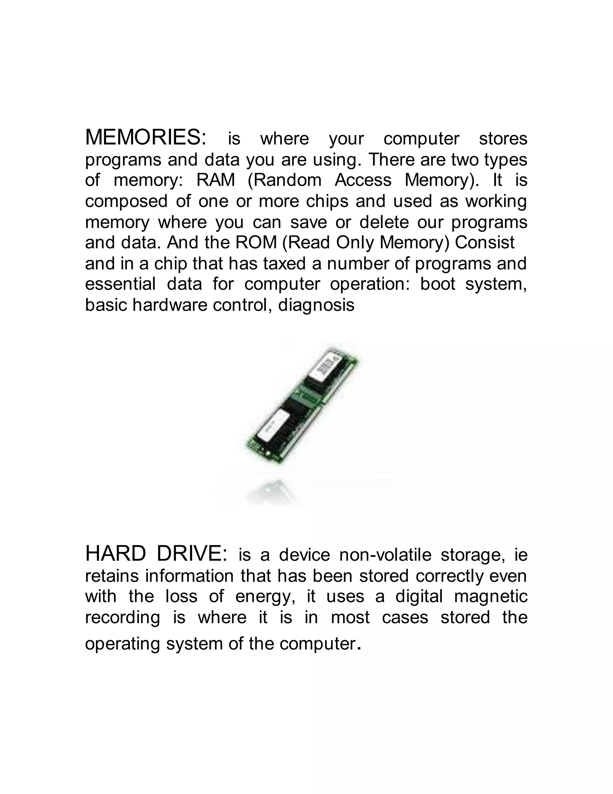 MEMORIES: is where your computer stores
programs and data you are using. There are two types
of memory: RAM (Random Access Memory). It is
composed of one or more chips and used as working
memory where you can save or delete our programs
and data. And the ROM (Read Only Memory) Consist
and in a chip that has taxed a number of programs and
essential data for computer operation: boot system,
basic hardware control, diagnosis
HARD DRIVE: is a device non-volatile storage, ie
retains information that has been stored correctly even
with the loss of energy, it uses a digital magnetic
recording is where it is in most cases stored the
operating system of the computer.
 