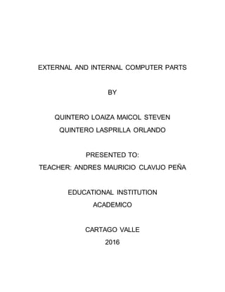 EXTERNAL AND INTERNAL COMPUTER PARTS
BY
QUINTERO LOAIZA MAICOL STEVEN
QUINTERO LASPRILLA ORLANDO
PRESENTED TO:
TEACHER: ANDRES MAURICIO CLAVIJO PEÑA
EDUCATIONAL INSTITUTION
ACADEMICO
CARTAGO VALLE
2016
 
