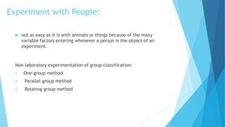 Experiment with People:
 not as easy as it is with animals or things because of the many
variable factors entering whenever a person is the object of an
experiment.
Non-laboratory experimentation of group classification:
1. One-group method
2. Parallel-group method
3. Rotating group method
 