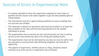 Sources of Errors in Experimental Work
1. It is always advisable to have the experiment repeated as many times as
possible and the results to be taken together to get the best possible general
interpretation.
2. The instruments must be in good working conditions to assure readings that
are accurate and reliable.
3. The materials or objects or specimens used must be excellent or at least the
best available of the class and kind and representative of the needed
individuals or group.
4. The experimenter has to exercise all care and precaution not only in setting
up the correct instruments but also in his timing and reading results.
5. The experimenter must not be motivated by any bias nor must he suffer from
any prejudice or preconceived idea defeating altogether the attitude of
objectivity.
6. The subject of experiment, whether person or thing, should be chosen
carefully so as to be sure he is cooperative and not biased.
 