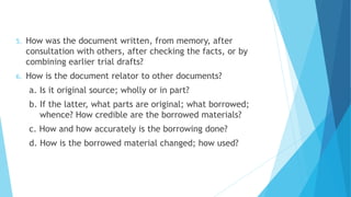 5. How was the document written, from memory, after
consultation with others, after checking the facts, or by
combining earlier trial drafts?
6. How is the document relator to other documents?
a. Is it original source; wholly or in part?
b. If the latter, what parts are original; what borrowed;
whence? How credible are the borrowed materials?
c. How and how accurately is the borrowing done?
d. How is the borrowed material changed; how used?
 