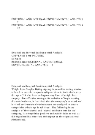 EXTERNAL AND INTERNAL ENVIRONMENTAL ANALYSIS
2
EXTERNAL AND INTERNAL ENVIRONMENTAL ANALYSIS
12
External and Internal Environmental Analysis
UNIVERSITY OF PHOENIX
STR/581
Running head: EXTERNAL AND INTERNAL
ENVIRONMENTAL ANALYSIS 1
External and Internal Environmental Analysis
Weight Loss Singles Dating Agency is an online dating service
tailored to provide companionship services to individuals over
the age of 18 who have undergone any form of weight loss
surgery. For effective strategic formulation of implementing
this new business, it is critical that the company’s external and
internal environmental environments are analyzed to ensure
competitive advantage is achieved. The following is the
analysis of the external and internal environments for the
company, its competitive position and possibilities as well as
the organizational structure and impact on the organizational
performance.
 