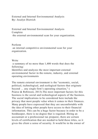 External and Internal Environmental Analysis
By- Josalyn Dietrich
External and Internal Environmental Analysis
Complete
the external environmental scan for your organization.
Perform
an internal competitive environmental scan for your
organization.
Write
a summary of no more than 1,400 words that does the
following:
Identifies and analyzes the most important external
environmental factor in the remote, industry, and external
operating environments
The remote external environment is the “economic, social,
political, technological, and ecological factors that originate
beyond … any single firm’s operating situation,” (
Pearce & Robinson, 2013).The most important factors for this
business is the social and technological aspects of the business.
The social implications to be considered here include the
privacy that most people value when it comes to their finances.
Many people have expressed that they are uncomfortable with
the idea of letting other people have access to their financial
information. This can be a huge factor because in order to be a
bookkeeper, there is no degree that is required. Hiring an
accountant or a professional tax preparer, there are certain
levels of certification that are needed to hold these titles, so it
gives the client a sense of security. It would be in the owner of
 