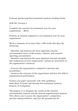 External and Internal Environmental Analysis Grading Guide
STR/581 Version 5
1
Complete the external environmental scan for your
organization. - IKEA
Perform an internal competitive environmental scan for your
organization.
Write a summary of no more than 1,400 words that does the
following:
· Identifies and analyzes the most important external
environmental factor in the remote, industry, and external
operating environments
· Identifies and analyzes the most important internal strengths
and weaknesses of your organization: include an assessment of
the organization's resources
· Assesses the organization's competitive position and
possibilities
· Analyzes the structure of the organization and how this affects
organizational performance
Format your paper consistent with APA guidelines.
Individual: External and Internal Environmental Analysis
Purpose of Assignment
The purpose is to integrate the results of the external
environmental analysis and the internal organizational analysis.
This allows you to assess the organization’s competitive
position and possibilities, and lays the groundwork for
 