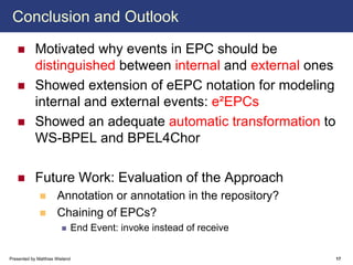 Conclusion and Outlook

            Motivated why events in EPC should be
            distinguished between internal and external ones
            Showed extension of eEPC notation for modeling
            internal and external events: e²EPCs
            Showed an adequate automatic transformation to
            WS-BPEL and BPEL4Chor

            Future Work: Evaluation of the Approach
                      Annotation or annotation in the repository?
                      Chaining of EPCs?
                                End Event: invoke instead of receive


Presented by Matthias Wieland                                          17
 