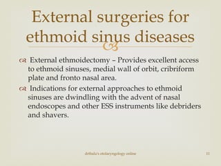 
 External ethmoidectomy – Provides excellent access
to ethmoid sinuses, medial wall of orbit, cribriform
plate and fronto nasal area.
 Indications for external approaches to ethmoid
sinuses are dwindling with the advent of nasal
endoscopes and other ESS instruments like debriders
and shavers.
External surgeries for
ethmoid sinus diseases
drtbalu's otolaryngology online 11
 