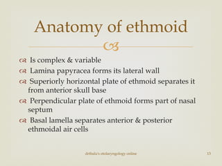 
 Is complex & variable
 Lamina papyracea forms its lateral wall
 Superiorly horizontal plate of ethmoid separates it
from anterior skull base
 Perpendicular plate of ethmoid forms part of nasal
septum
 Basal lamella separates anterior & posterior
ethmoidal air cells
drtbalu's otolaryngology online 13
Anatomy of ethmoid
 