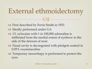 
 First described by Ferris Smith in 1933
 Ideally performed under GA
 1% xylocaine with 1 in 100,000 adrenaline is
infiltrated from the medial extent of eyebrow to the
side of the dorsum of nose
 Nasal cavity is decongested with pledgets soaked in
0.05% oxymetazoline
 Temporary tarsorrhapy is performed to protect the
eyes.
drtbalu's otolaryngology online 14
External ethmoidectomy
 