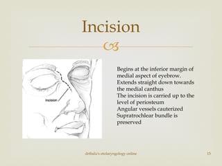
drtbalu's otolaryngology online 15
Incision
Begins at the inferior margin of
medial aspect of eyebrow.
Extends straight down towards
the medial canthus
The incision is carried up to the
level of periosteum
Angular vessels cauterized
Supratrochlear bundle is
preserved
 