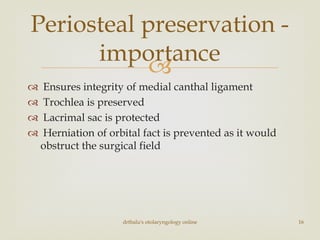 
 Ensures integrity of medial canthal ligament
 Trochlea is preserved
 Lacrimal sac is protected
 Herniation of orbital fact is prevented as it would
obstruct the surgical field
drtbalu's otolaryngology online 16
Periosteal preservation -
importance
 