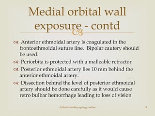 
 Anterior ethmoidal artery is coagulated in the
frontoethmoidal suture line. Bipolar cautery should
be used.
 Periorbita is protected with a malleable retractor
 Posterior ethmoidal artery lies 10 mm behind the
anterior ethmoidal artery.
 Dissection behind the level of posterior ethmoidal
artery should be done carefully as it would cause
retro bulbar hemorrhage leading to loss of vision
drtbalu's otolaryngology online 18
Medial orbital wall
exposure - contd
 