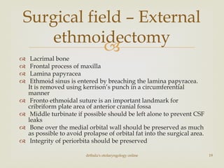 
 Lacrimal bone
 Frontal process of maxilla
 Lamina papyracea
 Ethmoid sinus is entered by breaching the lamina papyracea.
It is removed using kerrison’s punch in a circumferential
manner
 Fronto ethmoidal suture is an important landmark for
cribriform plate area of anterior cranial fossa
 Middle turbinate if possible should be left alone to prevent CSF
leaks
 Bone over the medial orbital wall should be preserved as much
as possible to avoid prolapse of orbital fat into the surgical area.
 Integrity of periorbita should be preserved
drtbalu's otolaryngology online 19
Surgical field – External
ethmoidectomy
 