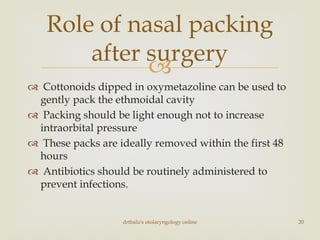 
 Cottonoids dipped in oxymetazoline can be used to
gently pack the ethmoidal cavity
 Packing should be light enough not to increase
intraorbital pressure
 These packs are ideally removed within the first 48
hours
 Antibiotics should be routinely administered to
prevent infections.
drtbalu's otolaryngology online 20
Role of nasal packing
after surgery
 