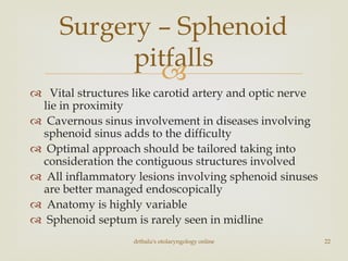 
 Vital structures like carotid artery and optic nerve
lie in proximity
 Cavernous sinus involvement in diseases involving
sphenoid sinus adds to the difficulty
 Optimal approach should be tailored taking into
consideration the contiguous structures involved
 All inflammatory lesions involving sphenoid sinuses
are better managed endoscopically
 Anatomy is highly variable
 Sphenoid septum is rarely seen in midline
drtbalu's otolaryngology online 22
Surgery – Sphenoid
pitfalls
 