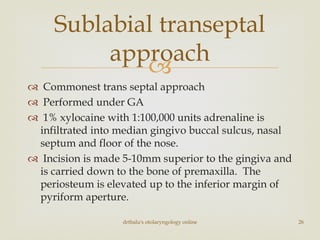 
 Commonest trans septal approach
 Performed under GA
 1% xylocaine with 1:100,000 units adrenaline is
infiltrated into median gingivo buccal sulcus, nasal
septum and floor of the nose.
 Incision is made 5-10mm superior to the gingiva and
is carried down to the bone of premaxilla. The
periosteum is elevated up to the inferior margin of
pyriform aperture.
drtbalu's otolaryngology online 26
Sublabial transeptal
approach
 