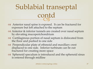 
 Anterior nasal spine is exposed. It can be fractured for
exposure but left attached to the septum
 Anterior & inferior tunnels are created over nasal septum
by elevating mucoperichondrium
 Cartilaginous portion of nasal septum is dislocated from
the floor and pushed to one side
 Perpendicular plate of ethmoid and maxillary crest
displaced to one side. Inferior turbinate can be out
fractured for creating more space
 Sphenoid speculum is introduced and the sphenoid sinus
is entered through midline
drtbalu's otolaryngology online 27
Sublabial transeptal
contd
 