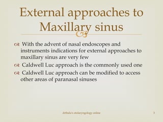 
 With the advent of nasal endoscopes and
instruments indications for external approaches to
maxillary sinus are very few
 Caldwell Luc approach is the commonly used one
 Caldwell Luc approach can be modified to access
other areas of paranasal sinuses
External approaches to
Maxillary sinus
drtbalu's otolaryngology online 3
 